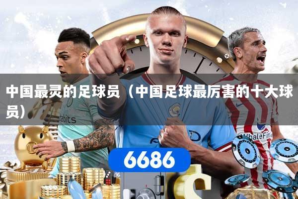 中国最灵的足球员（中国足球最厉害的十大球员）