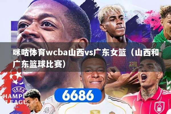 咪咕体育wcba山西vs广东女篮（山西和广东篮球比赛）